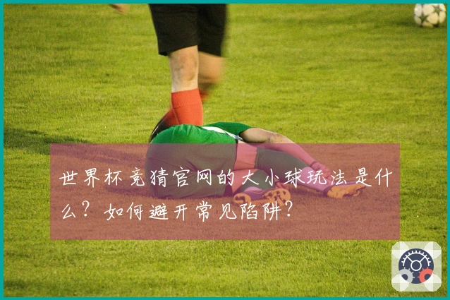 世界杯竞猜官网的大小球玩法是什么？如何避开常见陷阱？
